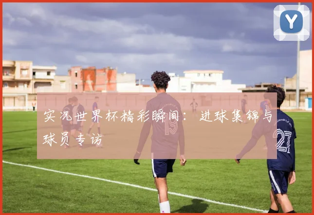 实况世界杯精彩瞬间：进球集锦与球员专访