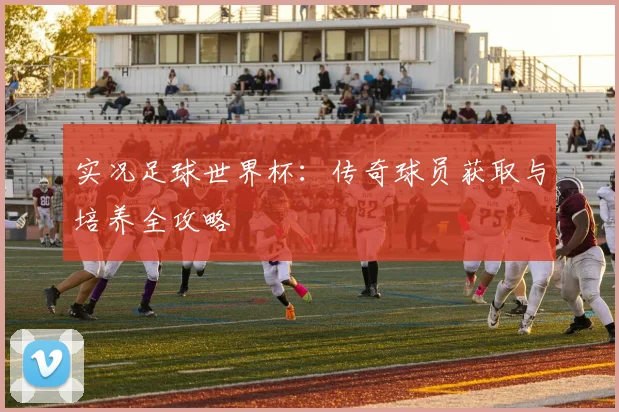 实况足球世界杯：传奇球员获取与培养全攻略
