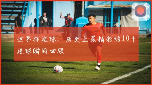 世界杯进球：历史上最精彩的10个进球瞬间回顾