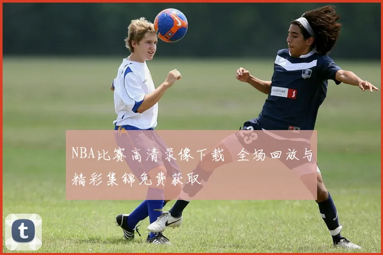 NBA比赛高清录像下载 全场回放与精彩集锦免费获取