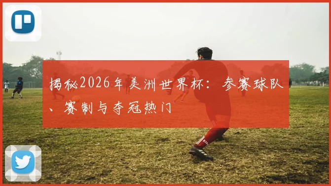 揭秘2026年美洲世界杯：参赛球队、赛制与夺冠热门